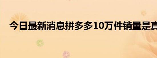 今日最新消息拼多多10万件销量是真的吗