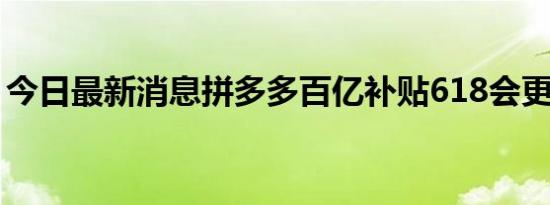 今日最新消息拼多多百亿补贴618会更便宜吗