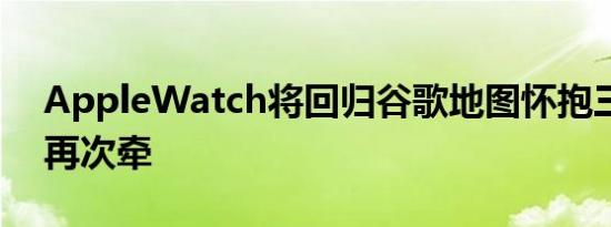 AppleWatch将回归谷歌地图怀抱三年后的再次牵