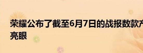 荣耀公布了截至6月7日的战报数款产品表现亮眼