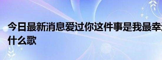 今日最新消息爱过你这件事是我最幸运的事是什么歌