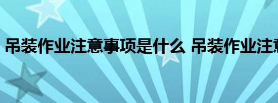 吊装作业注意事项是什么 吊装作业注意事项 