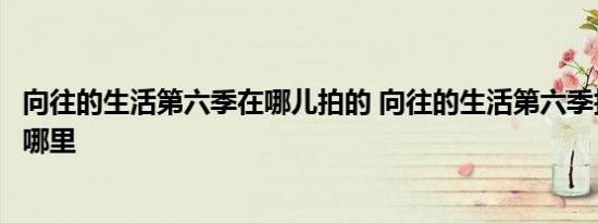 向往的生活第六季在哪儿拍的 向往的生活第六季拍摄地点在哪里