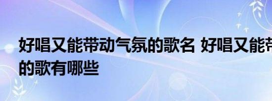 好唱又能带动气氛的歌名 好唱又能带动气氛的歌有哪些 