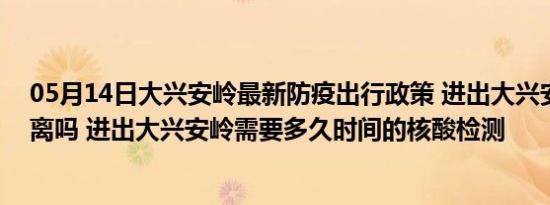 05月14日大兴安岭最新防疫出行政策 进出大兴安岭需要隔离吗 进出大兴安岭需要多久时间的核酸检测