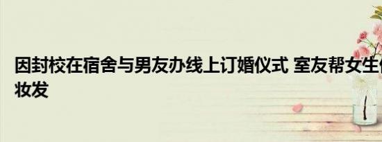 因封校在宿舍与男友办线上订婚仪式 室友帮女生借裙子整理妆发