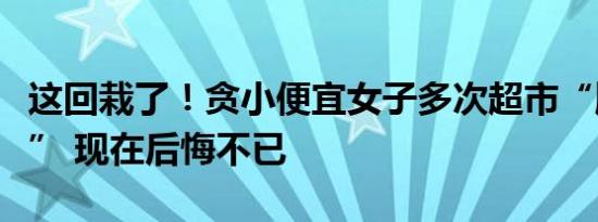 这回栽了！贪小便宜女子多次超市“顺手牵羊” 现在后悔不已