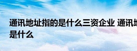 通讯地址指的是什么三资企业 通讯地址指的是什么 