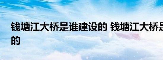 钱塘江大桥是谁建设的 钱塘江大桥是谁设计的 