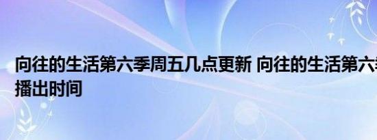 向往的生活第六季周五几点更新 向往的生活第六季更新时间播出时间