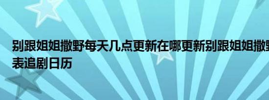 别跟姐姐撒野每天几点更新在哪更新别跟姐姐撒野更新时间表追剧日历