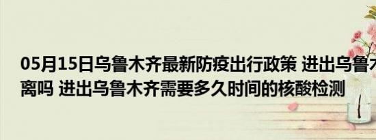 05月15日乌鲁木齐最新防疫出行政策 进出乌鲁木齐需要隔离吗 进出乌鲁木齐需要多久时间的核酸检测