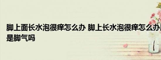 脚上面长水泡很痒怎么办 脚上长水泡很痒怎么办脚上长水泡是脚气吗 