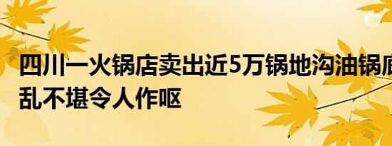 四川一火锅店卖出近5万锅地沟油锅底 现场脏乱不堪令人作呕