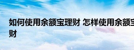 如何使用余额宝理财 怎样使用余额宝进行理财 