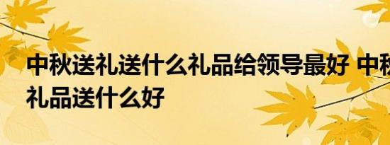 中秋送礼送什么礼品给领导最好 中秋送领导礼品送什么好 