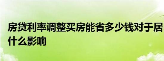 房贷利率调整买房能省多少钱对于居民家庭有什么影响