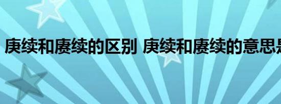 庚续和赓续的区别 庚续和赓续的意思是什么 