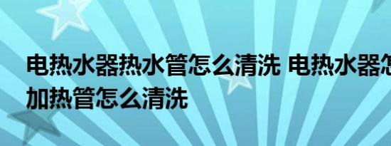 电热水器热水管怎么清洗 电热水器怎么清洗加热管怎么清洗 