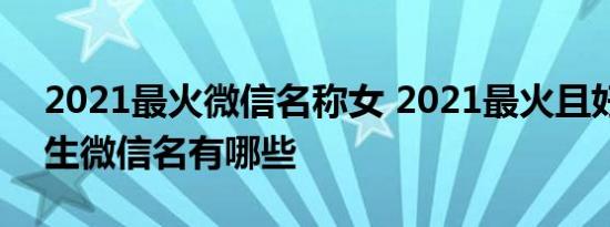 2021最火微信名称女 2021最火且好听的女生微信名有哪些 