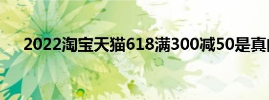 2022淘宝天猫618满300减50是真的吗