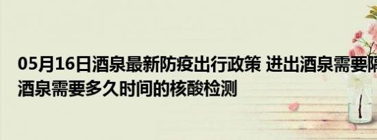 05月16日酒泉最新防疫出行政策 进出酒泉需要隔离吗 进出酒泉需要多久时间的核酸检测