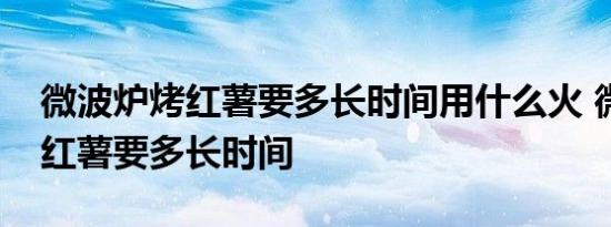 微波炉烤红薯要多长时间用什么火 微波炉烤红薯要多长时间 