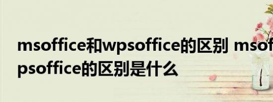 msoffice和wpsoffice的区别 msoffice和wpsoffice的区别是什么 