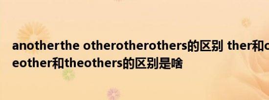 anotherthe otherotherothers的区别 ther和others和theother和theothers的区别是啥 