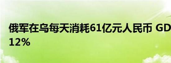 俄军在乌每天消耗61亿元人民币 GDP或衰退12%