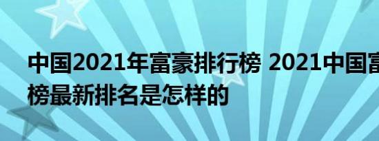 中国2021年富豪排行榜 2021中国富豪排行榜最新排名是怎样的 