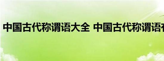 中国古代称谓语大全 中国古代称谓语有哪些 