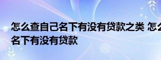 怎么查自己名下有没有贷款之类 怎么查自己名下有没有贷款 