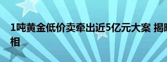 1吨黄金低价卖牵出近5亿元大案 揭晓背后真相