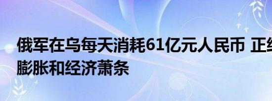 俄军在乌每天消耗61亿元人民币 正经历通货膨胀和经济萧条