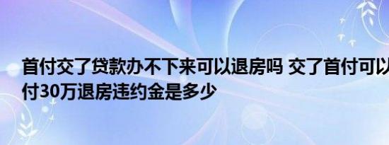 首付交了贷款办不下来可以退房吗 交了首付可以退房吗 首付30万退房违约金是多少