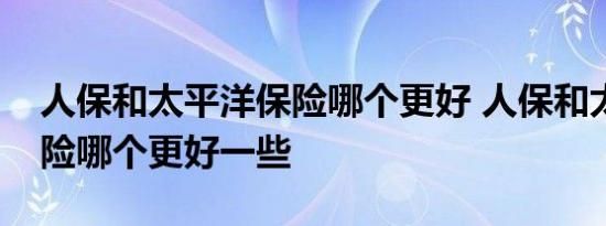 人保和太平洋保险哪个更好 人保和太平洋保险哪个更好一些 