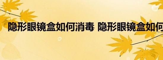 隐形眼镜盒如何消毒 隐形眼镜盒如何消毒 