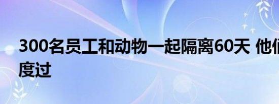 300名员工和动物一起隔离60天 他们将如何度过