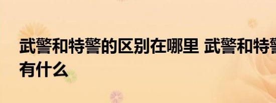 武警和特警的区别在哪里 武警和特警的区别有什么 