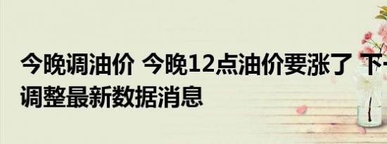 今晚调油价 今晚12点油价要涨了 下一轮油价调整最新数据消息