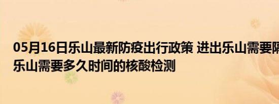 05月16日乐山最新防疫出行政策 进出乐山需要隔离吗 进出乐山需要多久时间的核酸检测