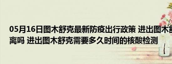 05月16日图木舒克最新防疫出行政策 进出图木舒克需要隔离吗 进出图木舒克需要多久时间的核酸检测