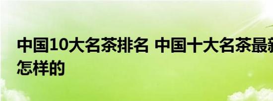 中国10大名茶排名 中国十大名茶最新排名是怎样的 