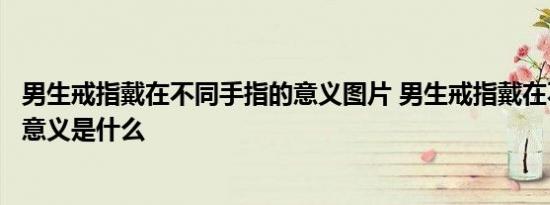 男生戒指戴在不同手指的意义图片 男生戒指戴在不同手指的意义是什么 