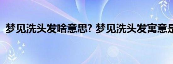 梦见洗头发啥意思? 梦见洗头发寓意是什么 