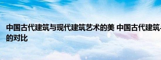 中国古代建筑与现代建筑艺术的美 中国古代建筑与现代建筑的对比 