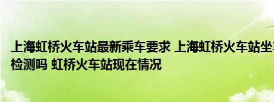 上海虹桥火车站最新乘车要求 上海虹桥火车站坐车需要核酸检测吗 虹桥火车站现在情况