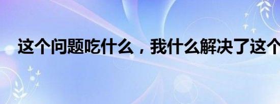 这个问题吃什么，我什么解决了这个问题