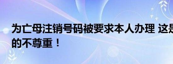 为亡母注销号码被要求本人办理 这是对逝者的不尊重！